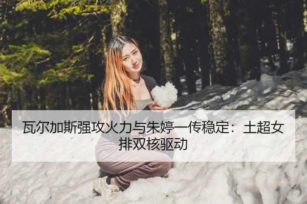 瓦尔加斯强攻火力与朱婷一传稳定：土超女排双核驱动