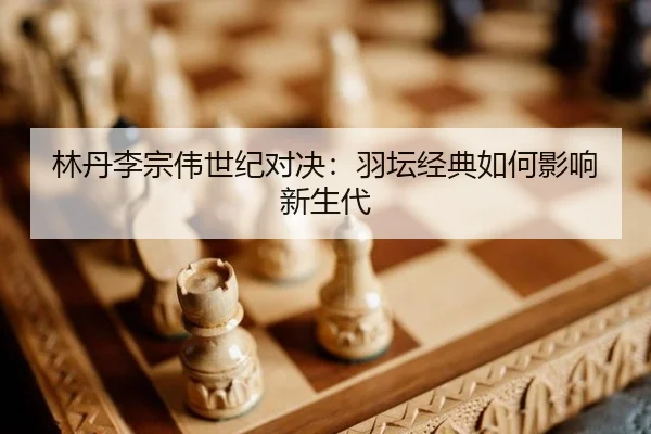 林丹李宗伟世纪对决：羽坛经典如何影响新生代
