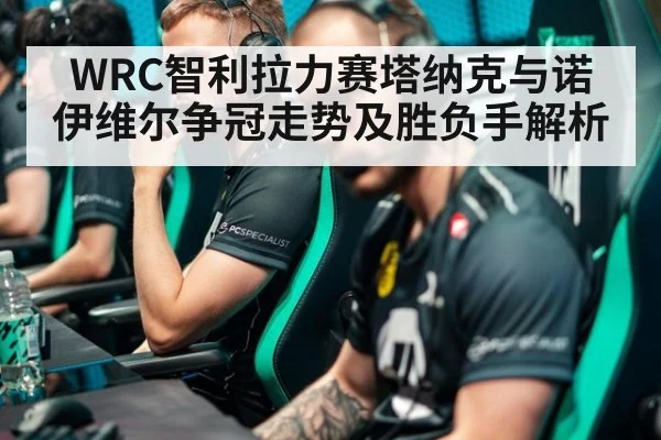 WRC智利拉力赛塔纳克与诺伊维尔争冠走势及胜负手解析