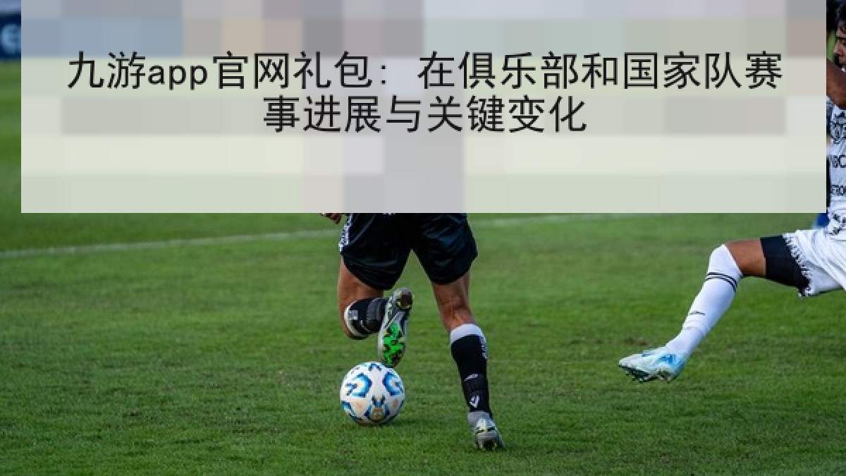 九游app官网礼包: 在俱乐部和国家队赛事进展与关键变化
